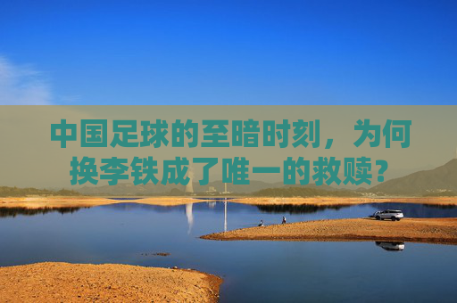 中国足球的至暗时刻，为何换李铁成了唯一的救赎？