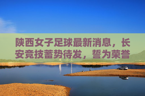 陕西女子足球最新消息,长安竞技蓄势待发,誓为荣誉而战