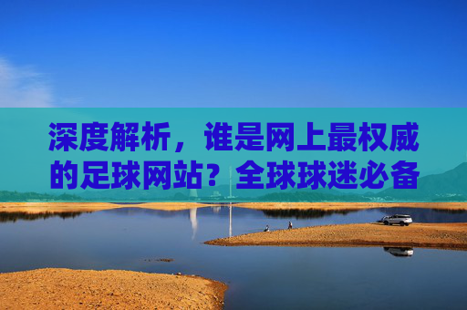 深度解析,谁是网上最权威的足球网站?全球球迷必备的足球资讯指南