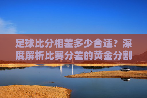 足球比分相差多少合适?深度解析比赛分差的黄金分割与博弈艺术