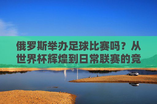 俄罗斯举办足球比赛吗?从世界杯辉煌到日常联赛的竞技盛宴