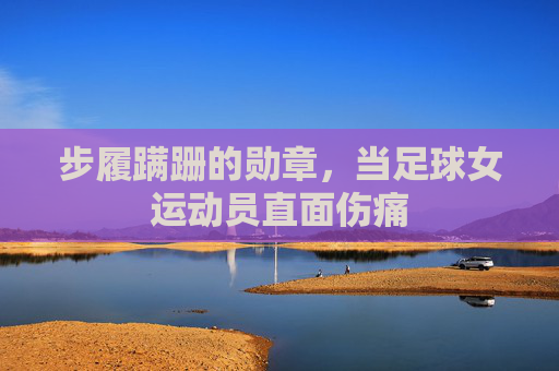 步履蹒跚的勋章,当足球女运动员直面伤痛