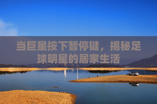 当巨星按下暂停键,揭秘足球明星的居家生活