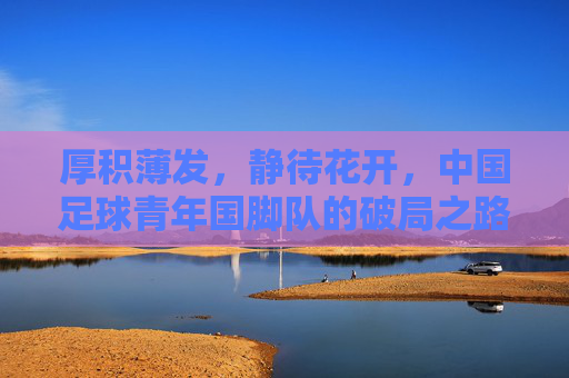 厚积薄发,静待花开,中国足球青年国脚队的破局之路