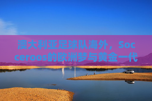 澳大利亚足球队海外,Socceroos的欧洲梦与黄金一代的迁徙