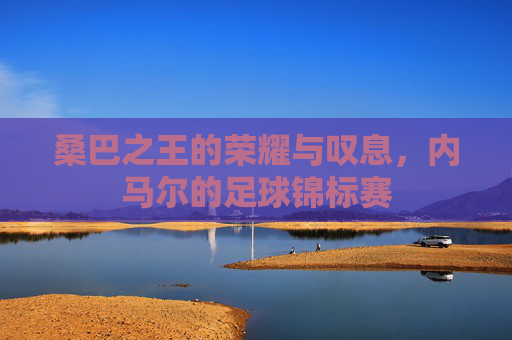 桑巴之王的荣耀与叹息,内马尔的足球锦标赛