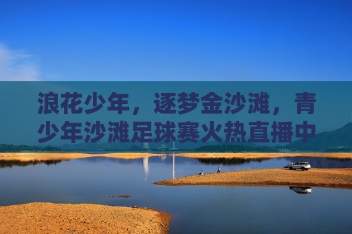 浪花少年，逐梦金沙滩，青少年沙滩足球赛火热直播中！