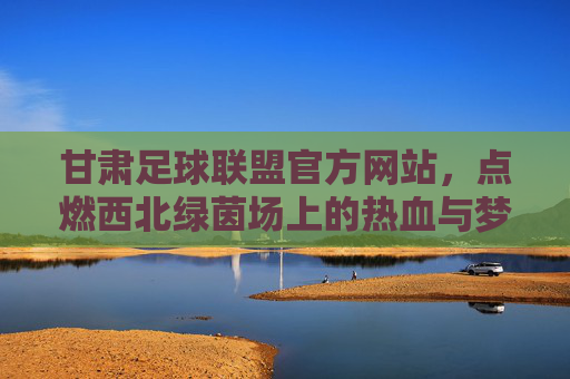 甘肃足球联盟官方网站，点燃西北绿茵场上的热血与梦想