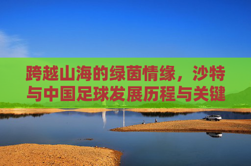 跨越山海的绿茵情缘,沙特与中国足球发展历程与关键节点汇总