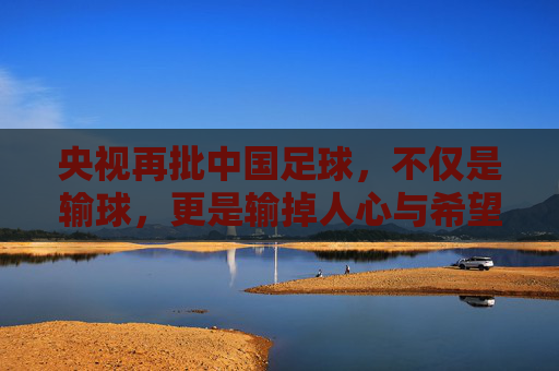 央视再批中国足球,不仅是输球,更是输掉人心与希望