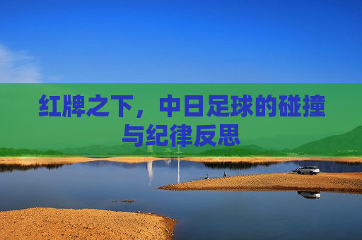 红牌之下,中日足球的碰撞与纪律反思