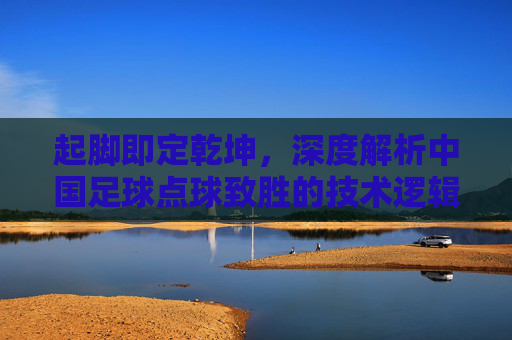 起脚即定乾坤,深度解析中国足球点球致胜的技术逻辑与心理博弈