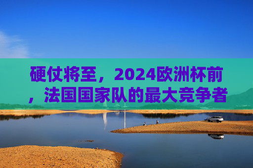 硬仗将至,2024欧洲杯前,法国国家队的最大竞争者排名