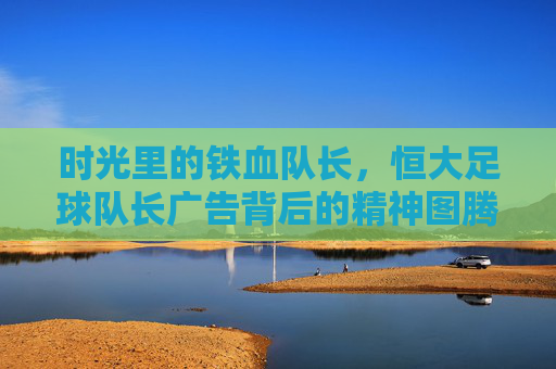 时光里的铁血队长,恒大足球队长广告背后的精神图腾