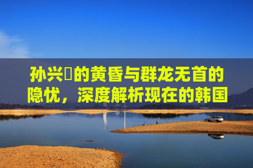 孙兴慜的黄昏与群龙无首的隐忧,深度解析现在的韩国足球队