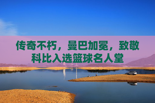传奇不朽，曼巴加冕，致敬科比入选篮球名人堂