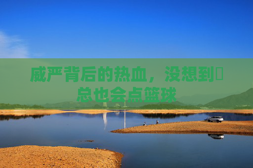 威严背后的热血，没想到垚总也会点篮球