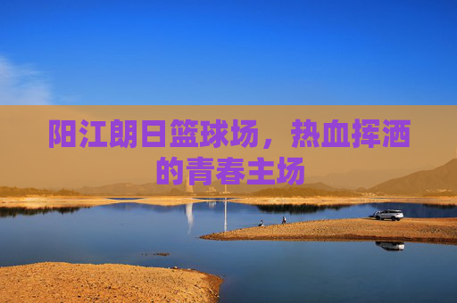 阳江朗日篮球场，热血挥洒的青春主场