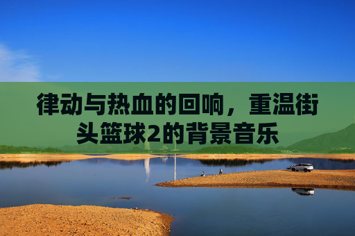 律动与热血的回响，重温街头篮球2的背景音乐