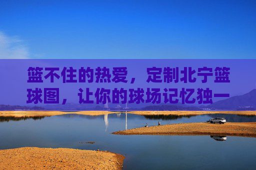 篮不住的热爱，定制北宁篮球图，让你的球场记忆独一无二