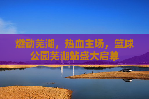 燃动芜湖，热血主场，篮球公园芜湖站盛大启幕