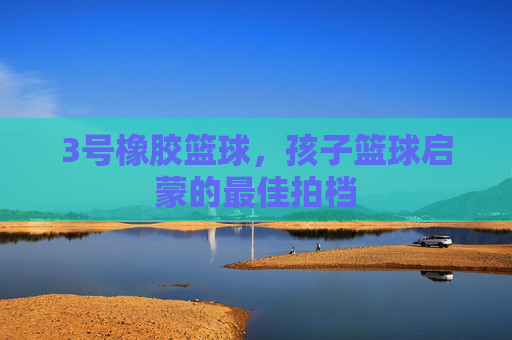 3号橡胶篮球，孩子篮球启蒙的最佳拍档