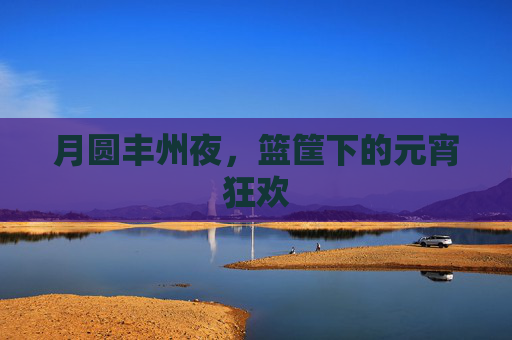 月圆丰州夜，篮筐下的元宵狂欢