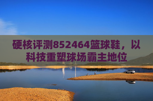 硬核评测852464篮球鞋，以科技重塑球场霸主地位