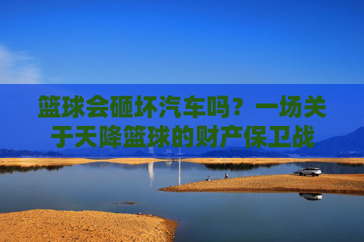 篮球会砸坏汽车吗？一场关于天降篮球的财产保卫战