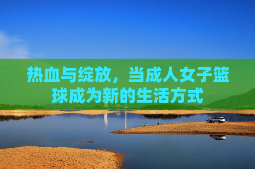 热血与绽放，当成人女子篮球成为新的生活方式
