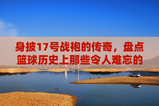 身披17号战袍的传奇,盘点篮球历史上那些令人难忘的17号球星