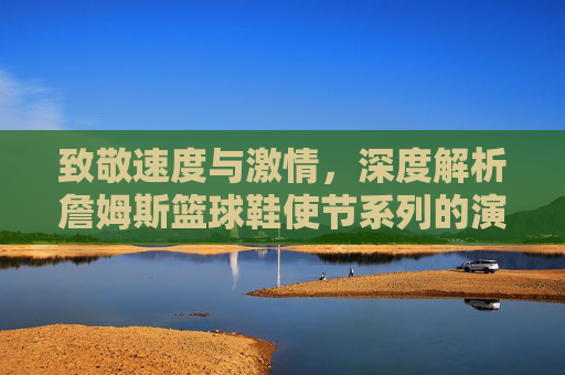 致敬速度与激情，深度解析詹姆斯篮球鞋使节系列的演变与魅力