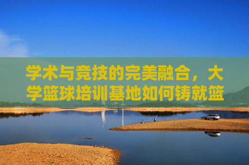 学术与竞技的完美融合，大学篮球培训基地如何铸就篮球梦想