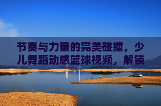节奏与力量的完美碰撞,少儿舞蹈动感篮球视频,解锁孩子的无限潜能