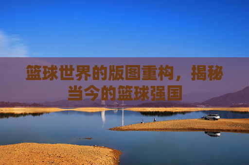 篮球世界的版图重构，揭秘当今的篮球强国
