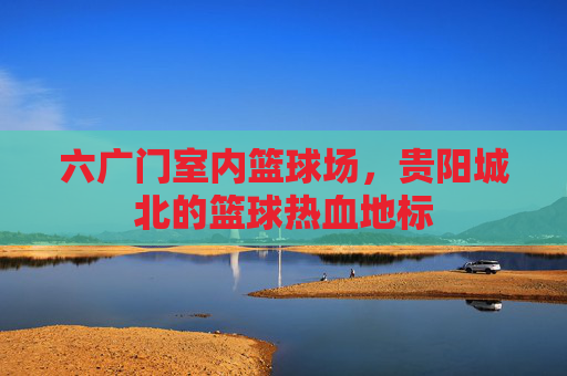 六广门室内篮球场，贵阳城北的篮球热血地标