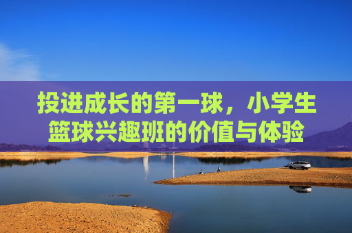 投进成长的第一球，小学生篮球兴趣班的价值与体验