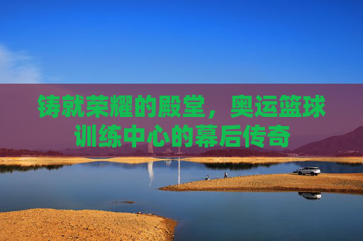 铸就荣耀的殿堂，奥运篮球训练中心的幕后传奇