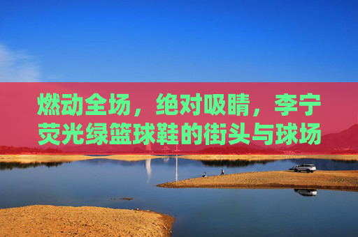 燃动全场，绝对吸睛，李宁荧光绿篮球鞋的街头与球场美学