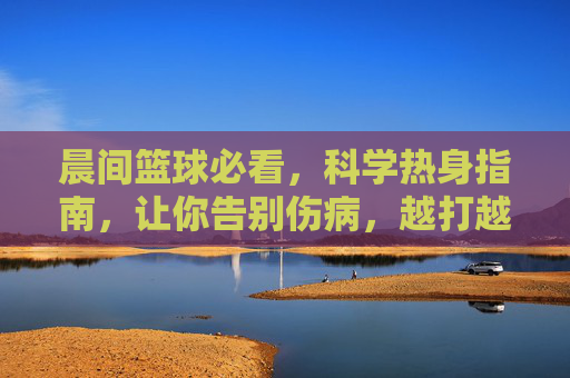 晨间篮球必看，科学热身指南，让你告别伤病，越打越顺！