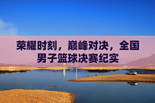 荣耀时刻，巅峰对决，全国男子篮球决赛纪实