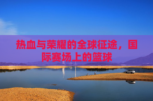 热血与荣耀的全球征途，国际赛场上的篮球