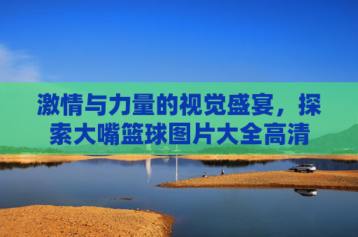 激情与力量的视觉盛宴，探索大嘴篮球图片大全高清