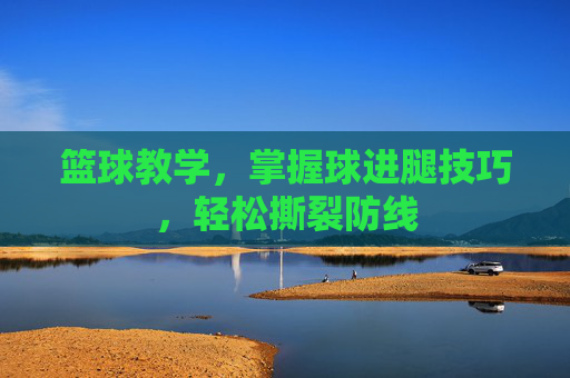 篮球教学，掌握球进腿技巧，轻松撕裂防线