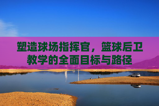 塑造球场指挥官,篮球后卫教学的全面目标与路径