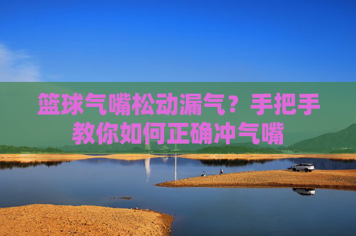 篮球气嘴松动漏气？手把手教你如何正确冲气嘴