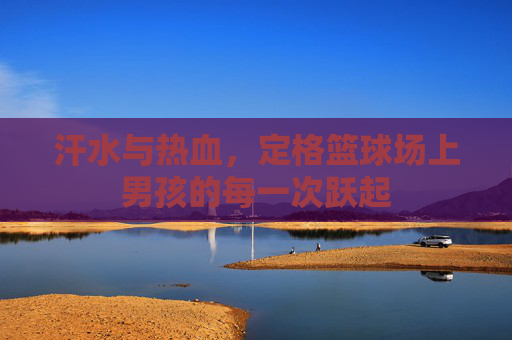 汗水与热血，定格篮球场上男孩的每一次跃起