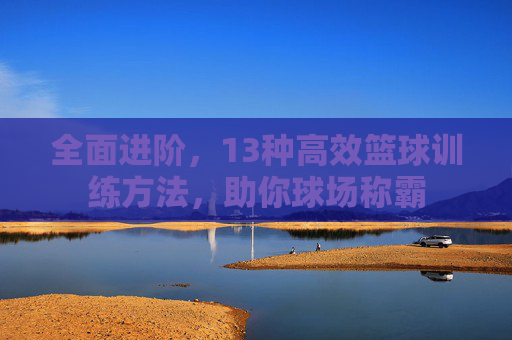 全面进阶，13种高效篮球训练方法，助你球场称霸