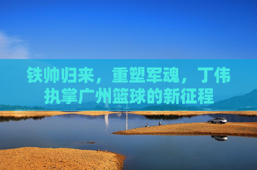 铁帅归来，重塑军魂，丁伟执掌广州篮球的新征程