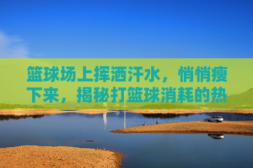 篮球场上挥洒汗水，悄悄瘦下来，揭秘打篮球消耗的热量
